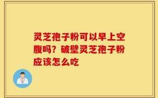 灵芝孢子粉可以早上空腹吗？破壁灵芝孢子粉应该怎么吃