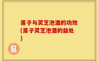 莲子与灵芝泡酒的功效(莲子灵芝泡酒的益处)