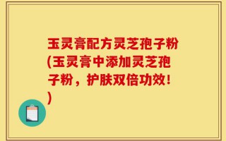 玉灵膏配方灵芝孢子粉(玉灵膏中添加灵芝孢子粉，护肤双倍功效！)