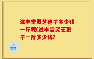 滋丰堂灵芝孢子多少钱一斤呢(滋丰堂灵芝孢子一斤多少钱？