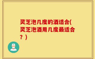 灵芝泡几度的酒适合(灵芝泡酒用几度最适合？)