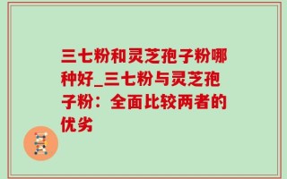 三七粉和灵芝孢子粉哪种好_三七粉与灵芝孢子粉：全面比较两者的优劣