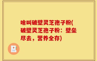 啥叫破壁灵芝孢子粉(破壁灵芝孢子粉：壁垒尽去，营养全存)