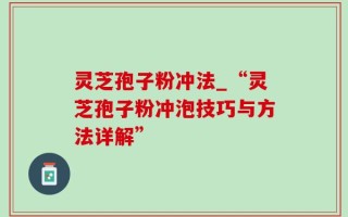 灵芝孢子粉冲法_“灵芝孢子粉冲泡技巧与方法详解”