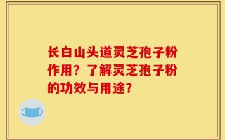 长白山头道灵芝孢子粉作用？了解灵芝孢子粉的功效与用途？