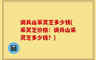 调兵山采灵芝多少钱(采灵芝价格：调兵山采灵芝多少钱？)