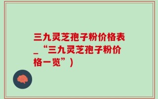 三九灵芝孢子粉价格表_“三九灵芝孢子粉价格一览”)