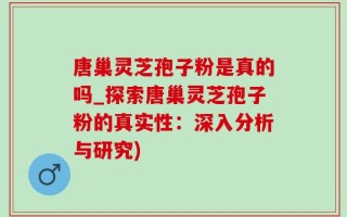 唐巢灵芝孢子粉是真的吗_探索唐巢灵芝孢子粉的真实性：深入分析与研究)