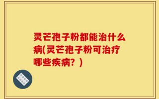 灵芒孢子粉都能治什么病(灵芒孢子粉可治疗哪些疾病？)