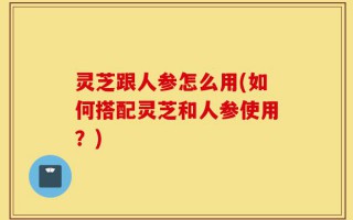 灵芝跟人参怎么用(如何搭配灵芝和人参使用？)