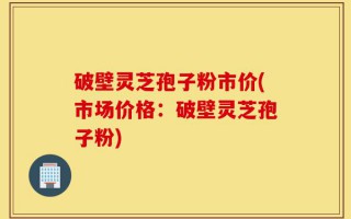 破壁灵芝孢子粉市价(市场价格：破壁灵芝孢子粉)