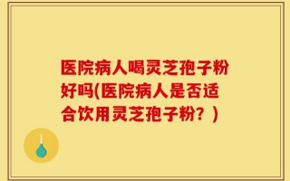 医院病人喝灵芝孢子粉好吗(医院病人是否适合饮用灵芝孢子粉？)