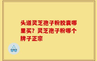 头道灵芝孢子粉胶囊哪里买？灵芝孢子粉哪个牌子正宗