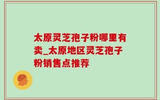 太原灵芝孢子粉哪里有卖_太原地区灵芝孢子粉销售点推荐