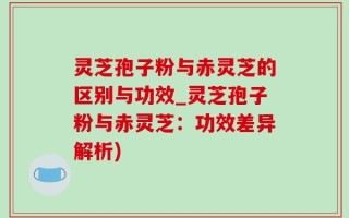 灵芝孢子粉与赤灵芝的区别与功效_灵芝孢子粉与赤灵芝：功效差异解析)
