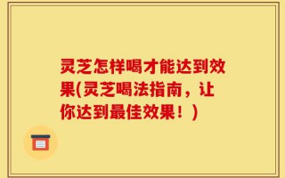 灵芝怎样喝才能达到效果(灵芝喝法指南，让你达到最佳效果！)