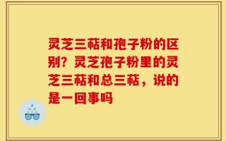 灵芝三萜和孢子粉的区别？灵芝孢子粉里的灵芝三萜和总三萜，说的是一回事吗