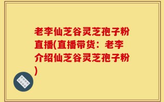 老李仙芝谷灵芝孢子粉直播(直播带货：老李介绍仙芝谷灵芝孢子粉)