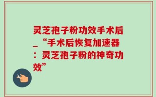 灵芝孢子粉功效手术后_“手术后恢复加速器：灵芝孢子粉的神奇功效”