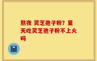 熬夜 灵芝孢子粉？夏天吃灵芝孢子粉不上火吗