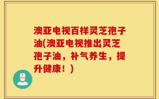澳亚电视百样灵芝孢子油(澳亚电视推出灵芝孢子油，补气养生，提升健康！)