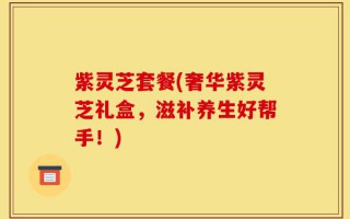 紫灵芝套餐(奢华紫灵芝礼盒，滋补养生好帮手！)