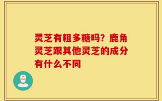 灵芝有粗多糖吗？鹿角灵芝跟其他灵芝的成分有什么不同
