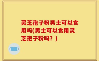 灵芝孢子粉男士可以食用吗(男士可以食用灵芝孢子粉吗？)