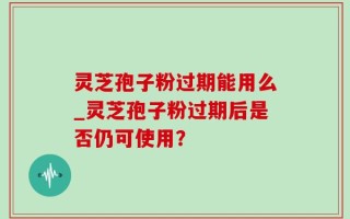 灵芝孢子粉过期能用么_灵芝孢子粉过期后是否仍可使用？