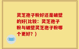 灵芝孢子粉好还是破壁的好(比较：灵芝孢子粉与破壁灵芝孢子粉哪个更好？)