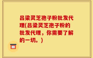 吕梁灵芝孢子粉批发代理(吕梁灵芝孢子粉的批发代理，你需要了解的一切。)