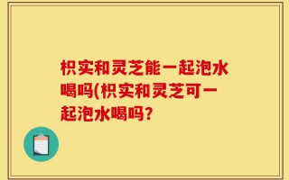 枳实和灵芝能一起泡水喝吗(枳实和灵芝可一起泡水喝吗？
