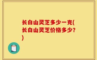 长白山灵芝多少一克(长白山灵芝价格多少？)