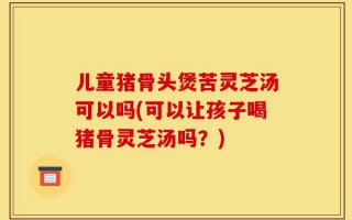 儿童猪骨头煲苦灵芝汤可以吗(可以让孩子喝猪骨灵芝汤吗？)
