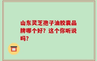 山东灵芝孢子油胶囊品牌哪个好？这个你听说吗？