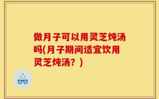 做月子可以用灵芝炖汤吗(月子期间适宜饮用灵芝炖汤？)