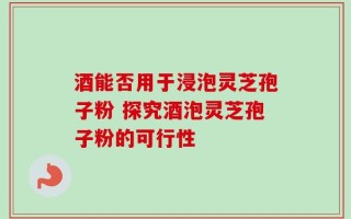 酒能否用于浸泡灵芝孢子粉 探究酒泡灵芝孢子粉的可行性
