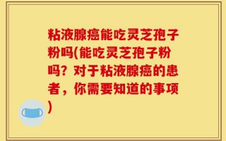 粘液腺癌能吃灵芝孢子粉吗(能吃灵芝孢子粉吗？对于粘液腺癌的患者，你需要知道的事项)