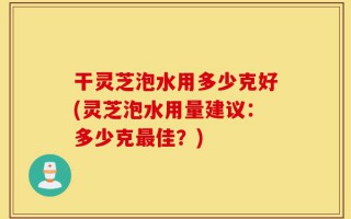 干灵芝泡水用多少克好(灵芝泡水用量建议：多少克最佳？)