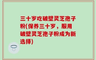 三十岁吃破壁灵芝孢子粉(保养三十岁，服用破壁灵芝孢子粉成为新选择)