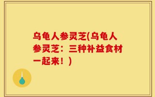 乌龟人参灵芝(乌龟人参灵芝：三种补益食材一起来！)