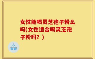 女性能喝灵芝孢子粉么吗(女性适合喝灵芝孢子粉吗？)