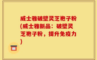 威士雅破壁灵芝袍子粉(威士雅新品：破壁灵芝袍子粉，提升免疫力)