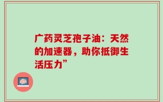 广药灵芝孢子油：天然的加速器，助你抵御生活压力”