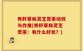 养肝草和灵芝煲茶功效与作用(养肝草和灵芝煲茶：有什么好处？)