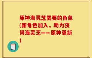 原神海灵芝需要的角色(新角色加入，助力获得海灵芝——原神更新)