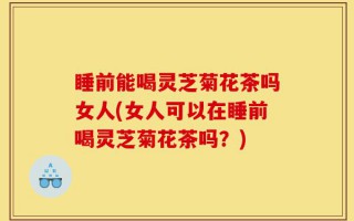 睡前能喝灵芝菊花茶吗女人(女人可以在睡前喝灵芝菊花茶吗？)