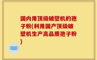 国内用顶级破壁机的孢子粉(利用国产顶级破壁机生产高品质孢子粉)