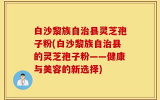 白沙黎族自治县灵芝孢子粉(白沙黎族自治县的灵芝孢子粉——健康与美容的新选择)