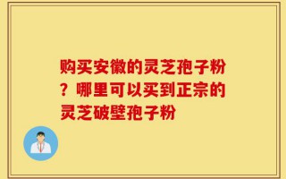 购买安徽的灵芝孢子粉？哪里可以买到正宗的灵芝破壁孢子粉